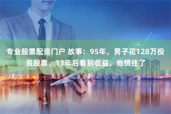 专业股票配资门户 故事：95年，男子花128万投资股票，13年后看到收益，他愣住了