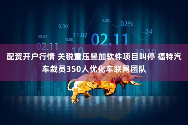 配资开户行情 关税重压叠加软件项目叫停 福特汽车裁员350人优化车联网团队