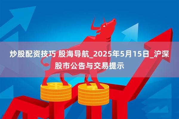 炒股配资技巧 股海导航_2025年5月15日_沪深股市公告与交易提示