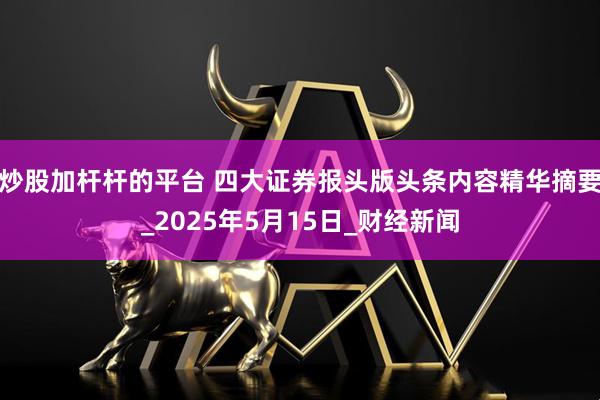 炒股加杆杆的平台 四大证券报头版头条内容精华摘要_2025年5月15日_财经新闻