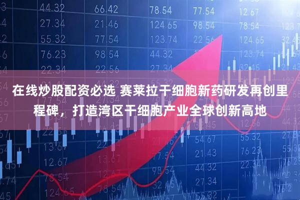 在线炒股配资必选 赛莱拉干细胞新药研发再创里程碑，打造湾区干细胞产业全球创新高地