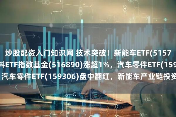 炒股配资入门知识网 技术突破！新能车ETF(515700)涨超2%，新材料ETF指数基金(516890)涨超1%，汽车零件ETF(159306)盘中翻红，新能车产业链投资机遇显现