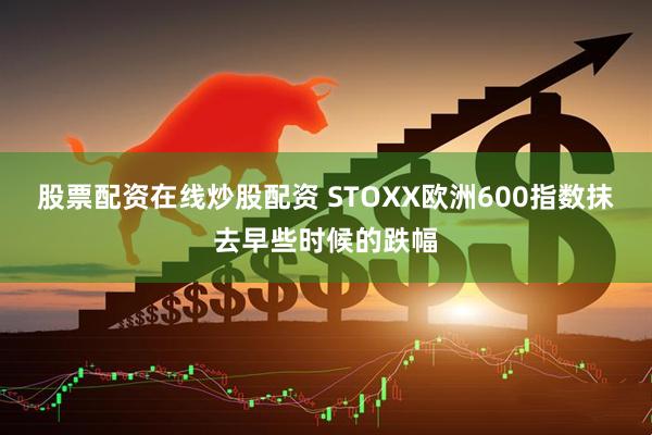 股票配资在线炒股配资 STOXX欧洲600指数抹去早些时候的跌幅