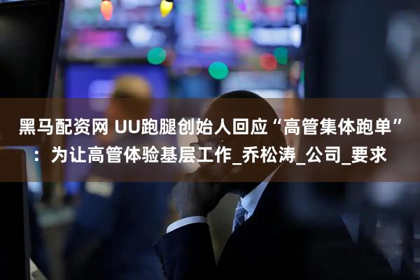 黑马配资网 UU跑腿创始人回应“高管集体跑单”：为让高管体验基层工作_乔松涛_公司_要求