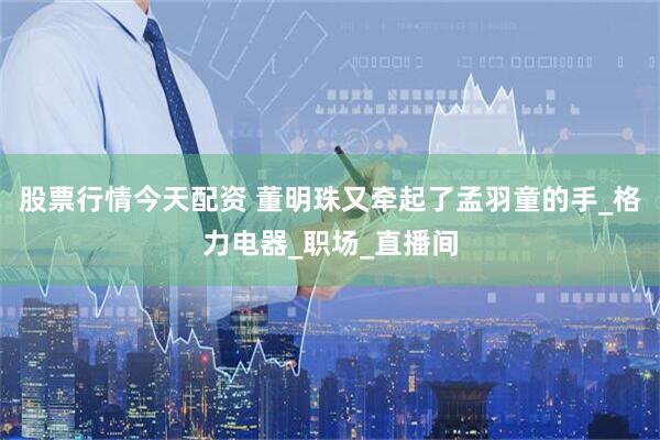 股票行情今天配资 董明珠又牵起了孟羽童的手_格力电器_职场_直播间