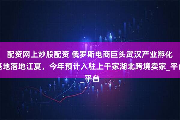 配资网上炒股配资 俄罗斯电商巨头武汉产业孵化基地落地江夏，今年预计入驻上千家湖北跨境卖家_平台
