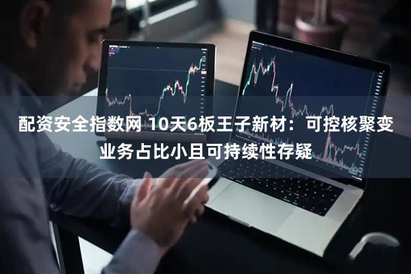 配资安全指数网 10天6板王子新材：可控核聚变业务占比小且可持续性存疑