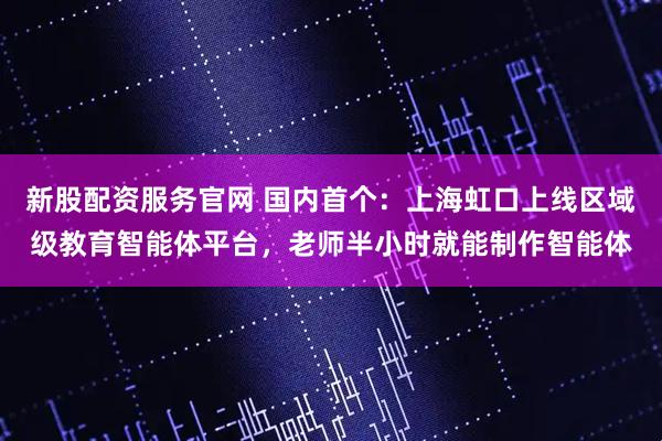 新股配资服务官网 国内首个：上海虹口上线区域级教育智能体平台，老师半小时就能制作智能体