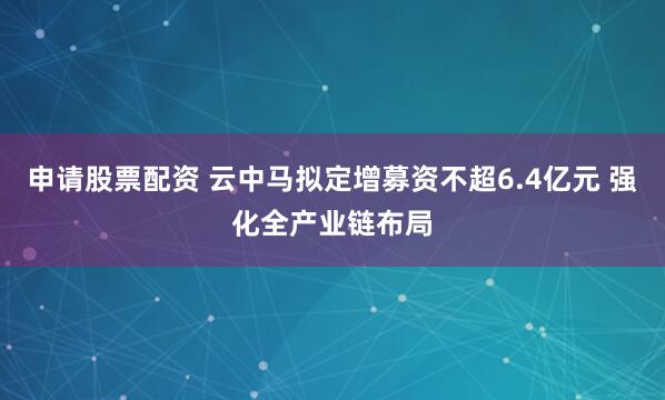 申请股票配资 云中马拟定增募资不超6.4亿元 强化全产业链布局