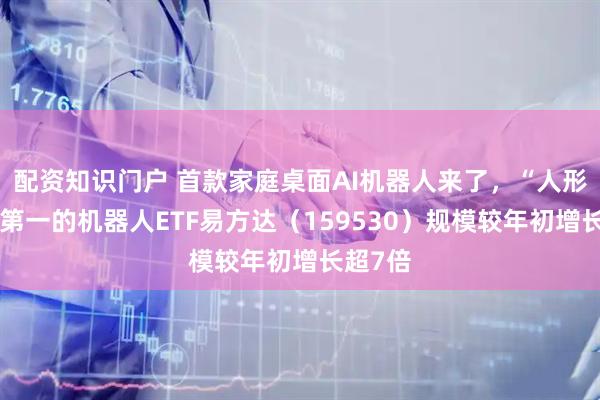 配资知识门户 首款家庭桌面AI机器人来了，“人形含量”第一的机器人ETF易方达（159530）规模较年初增长超7倍