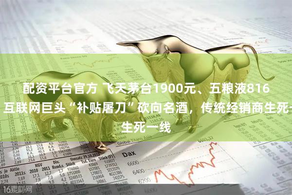 配资平台官方 飞天茅台1900元、五粮液816元！互联网巨头“补贴屠刀”砍向名酒，传统经销商生死一线