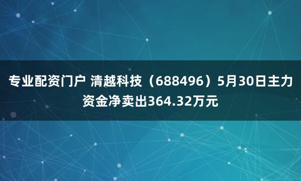 专业配资门户 清越科技（688496）5月30日主力资金净卖出364.32万元