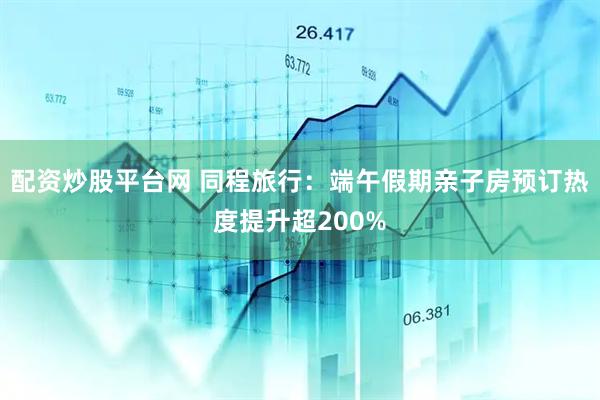 配资炒股平台网 同程旅行：端午假期亲子房预订热度提升超200%