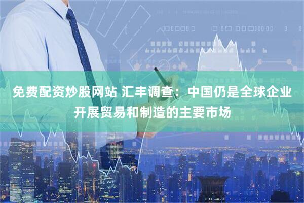 免费配资炒股网站 汇丰调查：中国仍是全球企业开展贸易和制造的主要市场