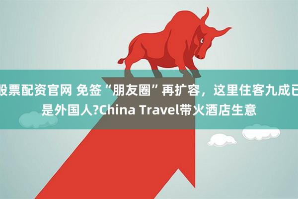 股票配资官网 免签“朋友圈”再扩容，这里住客九成已是外国人?China Travel带火酒店生意