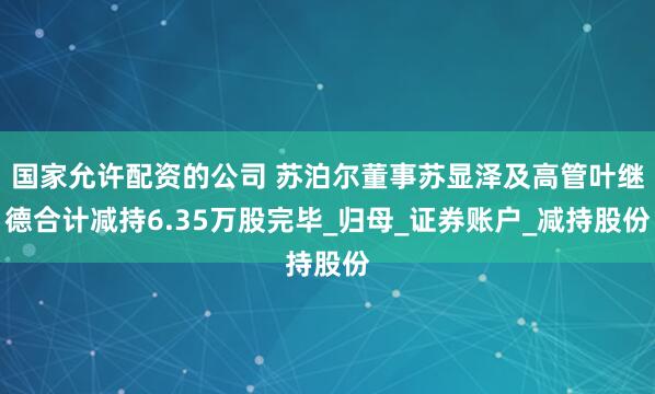 国家允许配资的公司 苏泊尔董事苏显泽及高管叶继德合计减持6.35万股完毕_归母_证券账户_减持股份