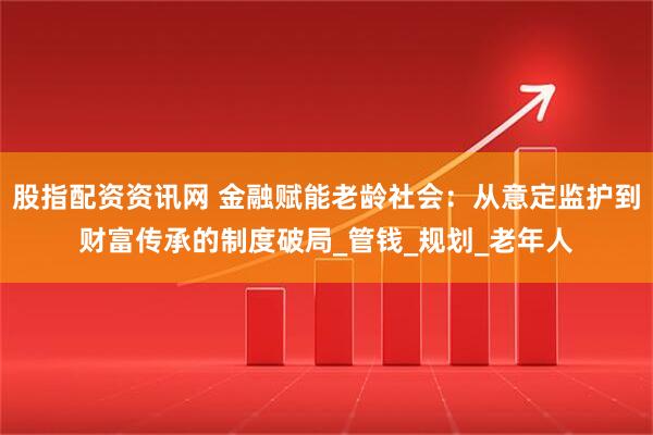 股指配资资讯网 金融赋能老龄社会：从意定监护到财富传承的制度破局_管钱_规划_老年人