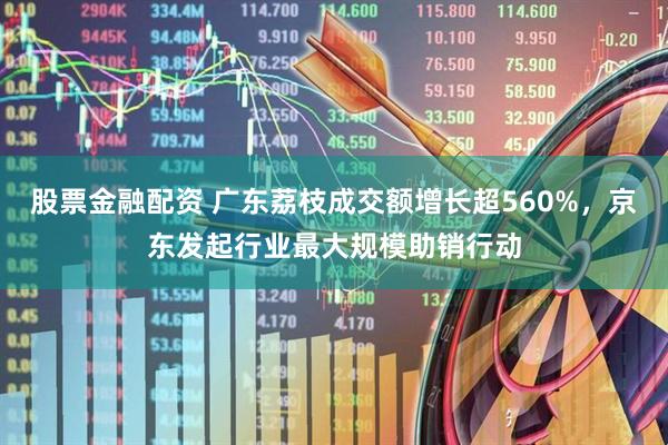 股票金融配资 广东荔枝成交额增长超560%，京东发起行业最大规模助销行动