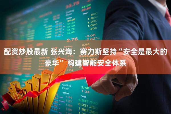 配资炒股最新 张兴海：赛力斯坚持“安全是最大的豪华” 构建智能安全体系