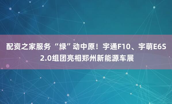 配资之家服务 “绿”动中原！宇通F10、宇萌E6S 2.0组团亮相郑州新能源车展
