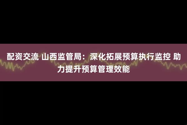 配资交流 山西监管局：深化拓展预算执行监控 助力提升预算管理效能