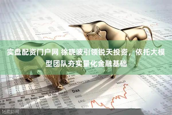 实盘配资门户网 徐晓波引领锐天投资，依托大模型团队夯实量化金融基础