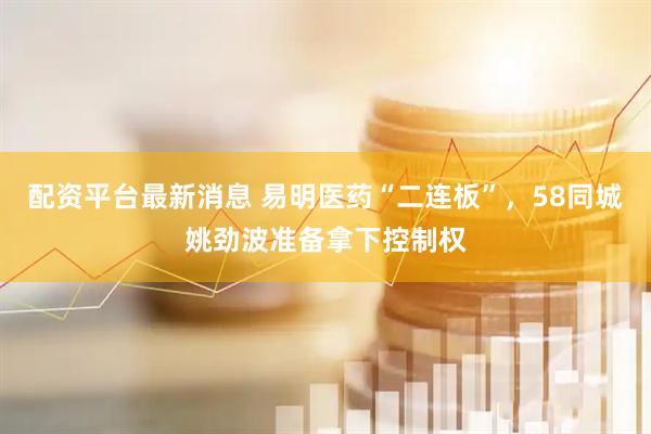 配资平台最新消息 易明医药“二连板”，58同城姚劲波准备拿下控制权