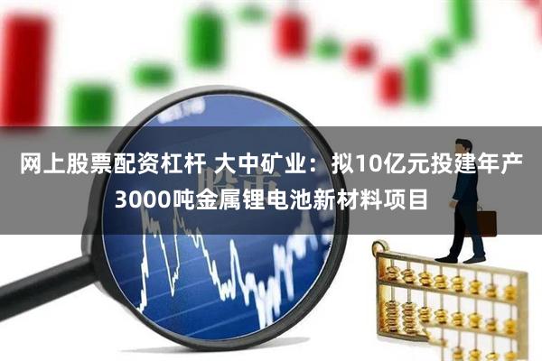 网上股票配资杠杆 大中矿业：拟10亿元投建年产3000吨金属锂电池新材料项目