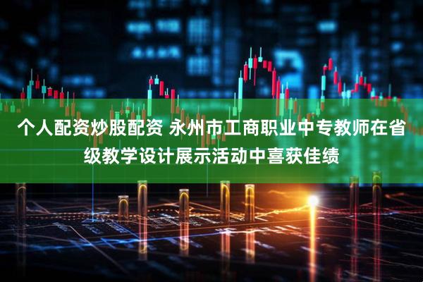 个人配资炒股配资 永州市工商职业中专教师在省级教学设计展示活动中喜获佳绩