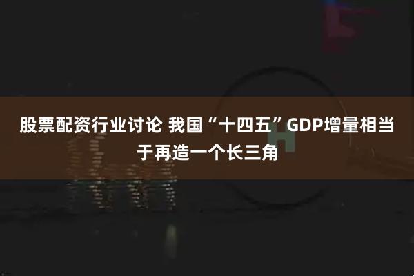 股票配资行业讨论 我国“十四五”GDP增量相当于再造一个长三角