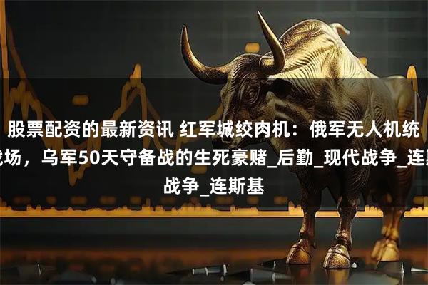 股票配资的最新资讯 红军城绞肉机：俄军无人机统治战场，乌军50天守备战的生死豪赌_后勤_现代战争_连斯基