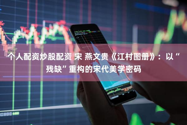 个人配资炒股配资 宋 燕文贵《江村图册》：以“残缺”重构的宋代美学密码
