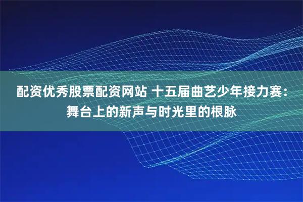 配资优秀股票配资网站 十五届曲艺少年接力赛：舞台上的新声与时光里的根脉