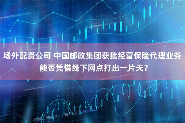 场外配资公司 中国邮政集团获批经营保险代理业务 能否凭借线下网点打出一片天？