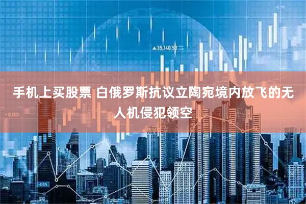 手机上买股票 白俄罗斯抗议立陶宛境内放飞的无人机侵犯领空