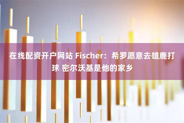在线配资开户网站 Fischer：希罗愿意去雄鹿打球 密尔沃基是他的家乡