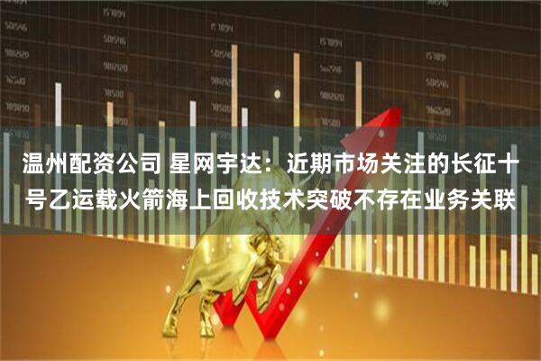 温州配资公司 星网宇达：近期市场关注的长征十号乙运载火箭海上回收技术突破不存在业务关联