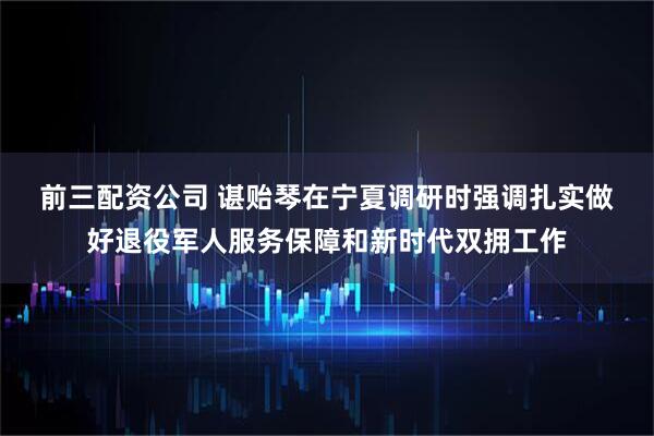 前三配资公司 谌贻琴在宁夏调研时强调　　扎实做好退役军人服务保障和新时代双拥工作