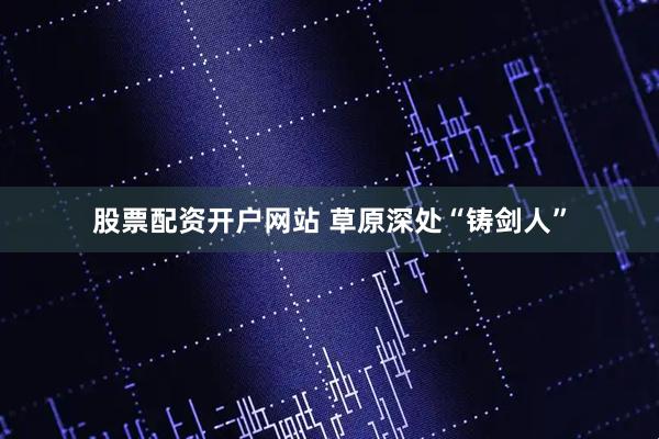 股票配资开户网站 草原深处“铸剑人”