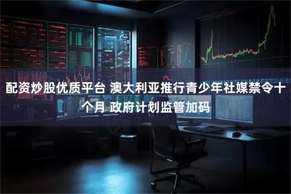 配资炒股优质平台 澳大利亚推行青少年社媒禁令十个月 政府计划监管加码