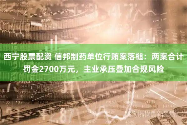 西宁股票配资 信邦制药单位行贿案落槌:两案合计罚金2700万元,主业承压叠加合规风险